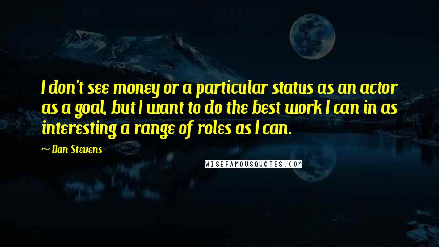 Dan Stevens Quotes: I don't see money or a particular status as an actor as a goal, but I want to do the best work I can in as interesting a range of roles as I can.