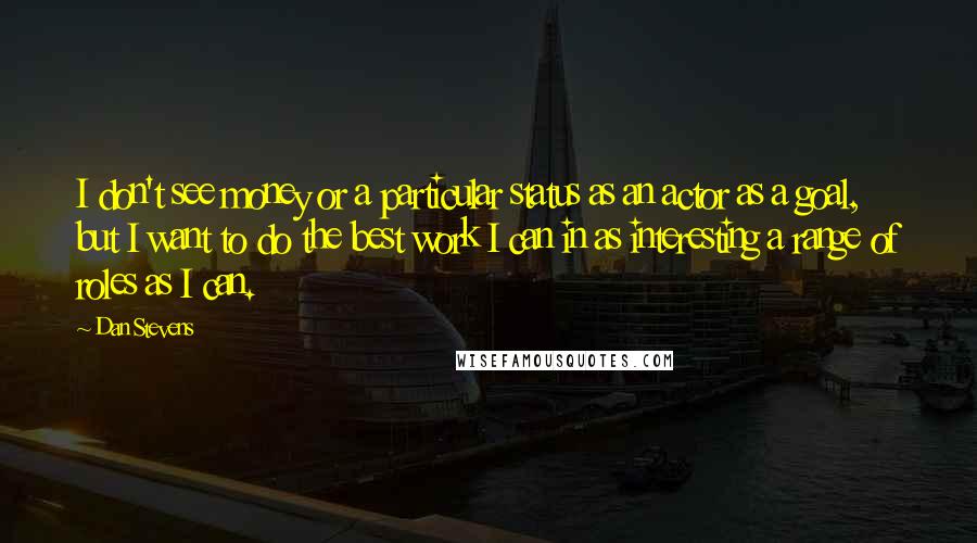 Dan Stevens Quotes: I don't see money or a particular status as an actor as a goal, but I want to do the best work I can in as interesting a range of roles as I can.