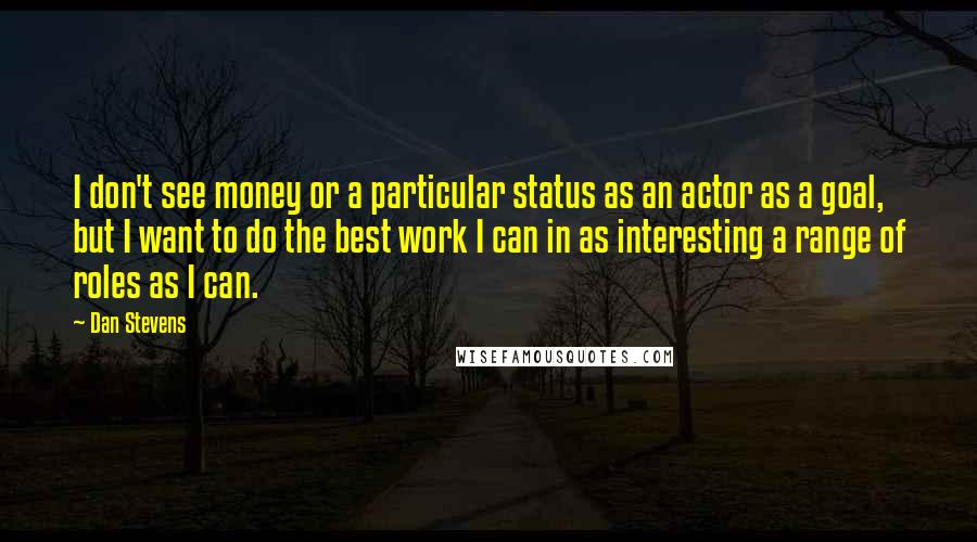 Dan Stevens Quotes: I don't see money or a particular status as an actor as a goal, but I want to do the best work I can in as interesting a range of roles as I can.