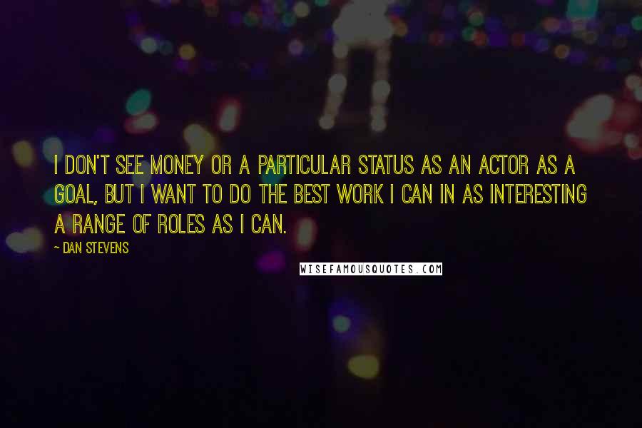 Dan Stevens Quotes: I don't see money or a particular status as an actor as a goal, but I want to do the best work I can in as interesting a range of roles as I can.