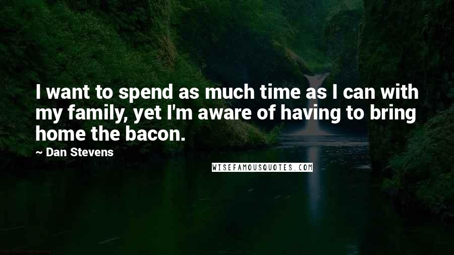 Dan Stevens Quotes: I want to spend as much time as I can with my family, yet I'm aware of having to bring home the bacon.