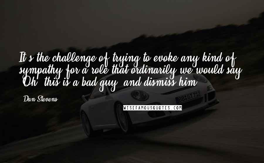 Dan Stevens Quotes: It's the challenge of trying to evoke any kind of sympathy for a role that ordinarily we would say, "Oh, this is a bad guy" and dismiss him.
