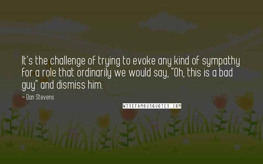 Dan Stevens Quotes: It's the challenge of trying to evoke any kind of sympathy for a role that ordinarily we would say, "Oh, this is a bad guy" and dismiss him.