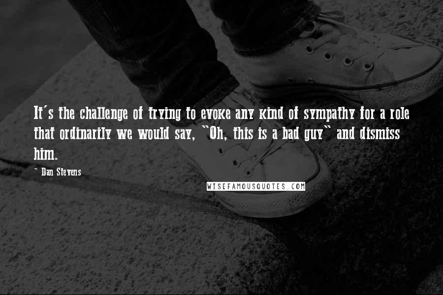 Dan Stevens Quotes: It's the challenge of trying to evoke any kind of sympathy for a role that ordinarily we would say, "Oh, this is a bad guy" and dismiss him.