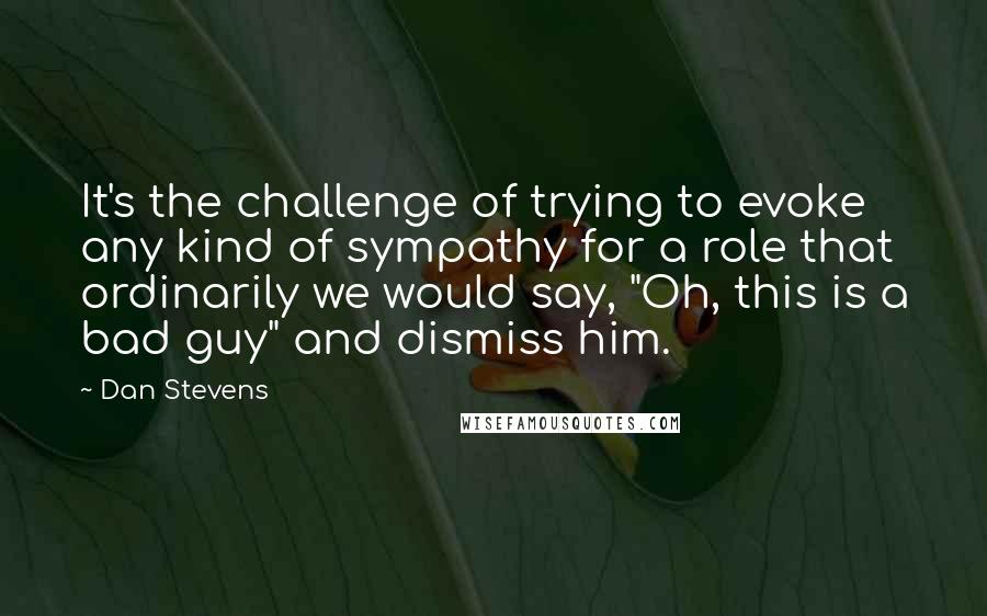 Dan Stevens Quotes: It's the challenge of trying to evoke any kind of sympathy for a role that ordinarily we would say, "Oh, this is a bad guy" and dismiss him.