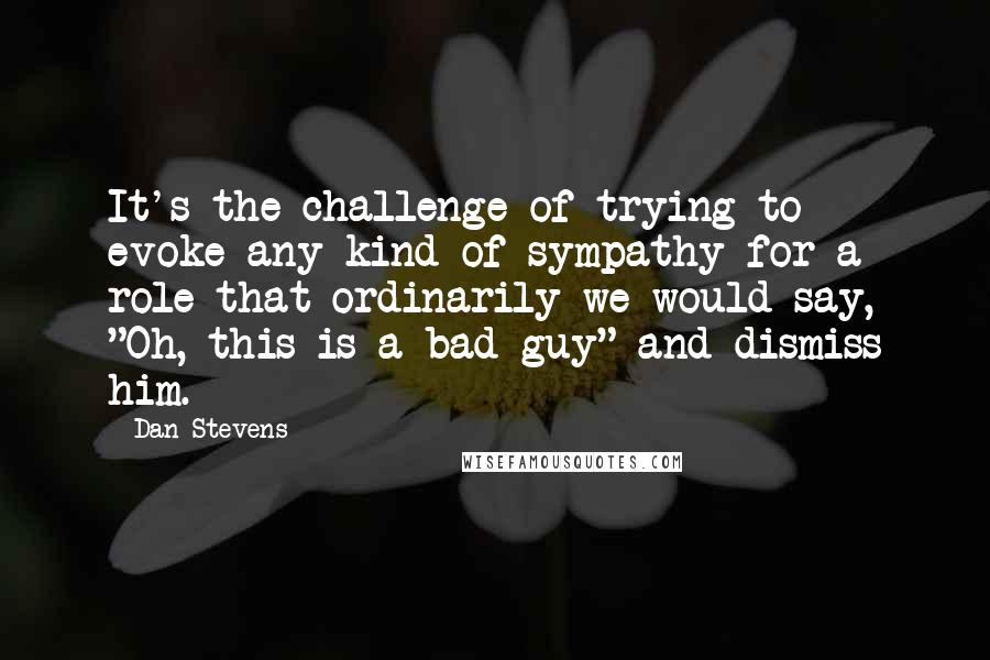 Dan Stevens Quotes: It's the challenge of trying to evoke any kind of sympathy for a role that ordinarily we would say, "Oh, this is a bad guy" and dismiss him.