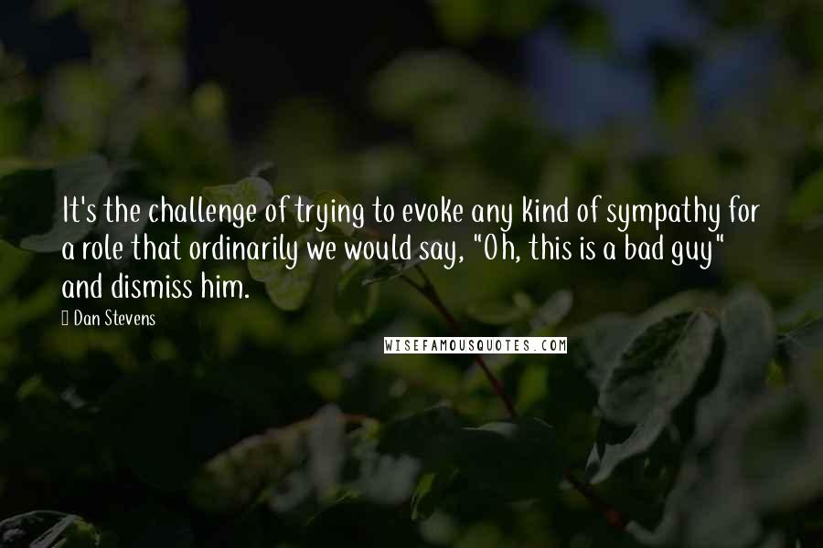 Dan Stevens Quotes: It's the challenge of trying to evoke any kind of sympathy for a role that ordinarily we would say, "Oh, this is a bad guy" and dismiss him.