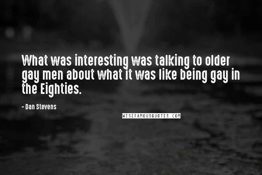Dan Stevens Quotes: What was interesting was talking to older gay men about what it was like being gay in the Eighties.