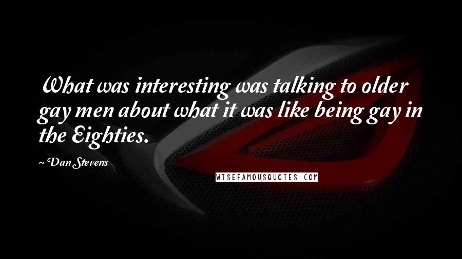 Dan Stevens Quotes: What was interesting was talking to older gay men about what it was like being gay in the Eighties.