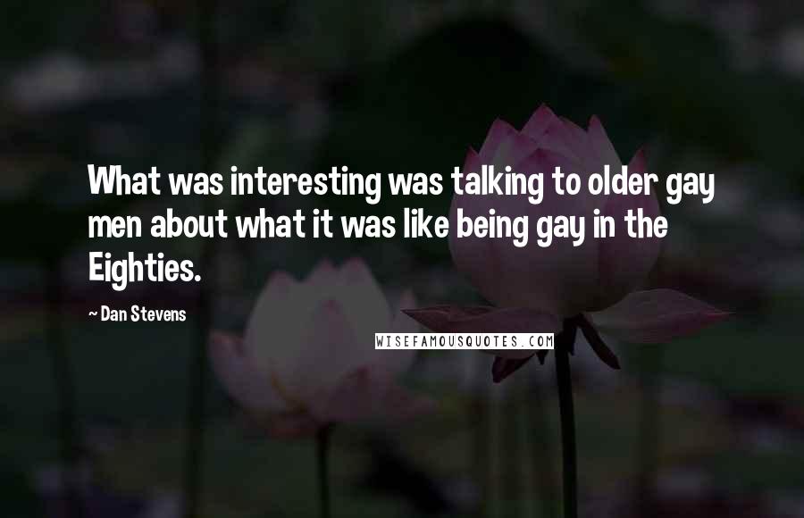 Dan Stevens Quotes: What was interesting was talking to older gay men about what it was like being gay in the Eighties.