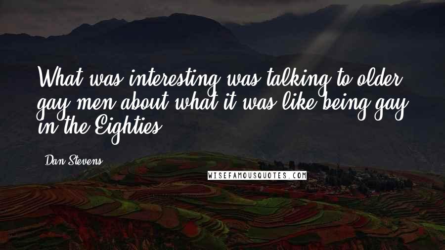 Dan Stevens Quotes: What was interesting was talking to older gay men about what it was like being gay in the Eighties.