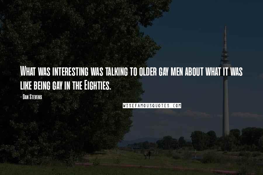Dan Stevens Quotes: What was interesting was talking to older gay men about what it was like being gay in the Eighties.
