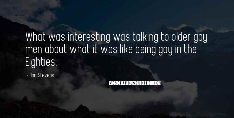 Dan Stevens Quotes: What was interesting was talking to older gay men about what it was like being gay in the Eighties.