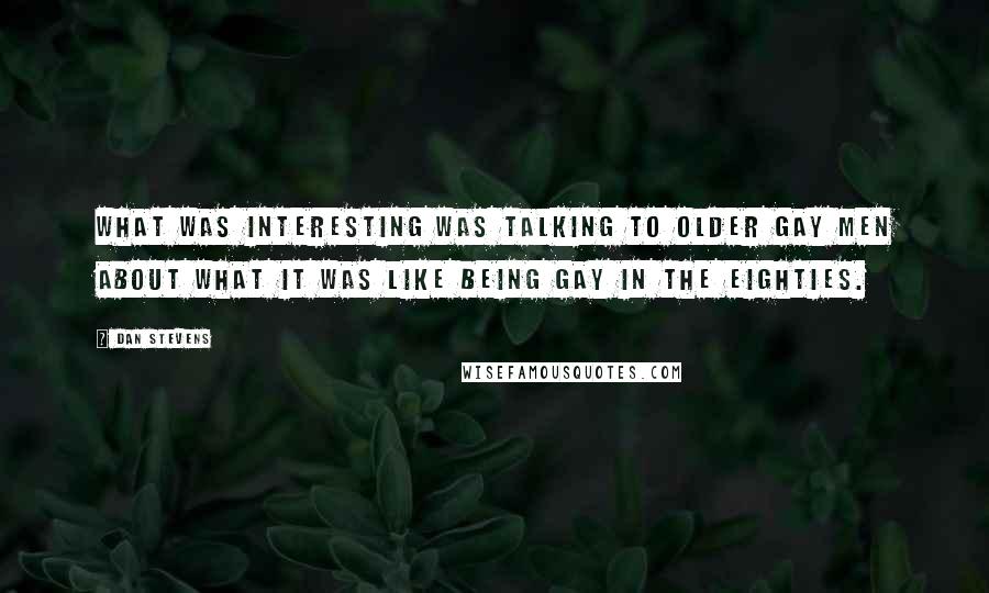 Dan Stevens Quotes: What was interesting was talking to older gay men about what it was like being gay in the Eighties.