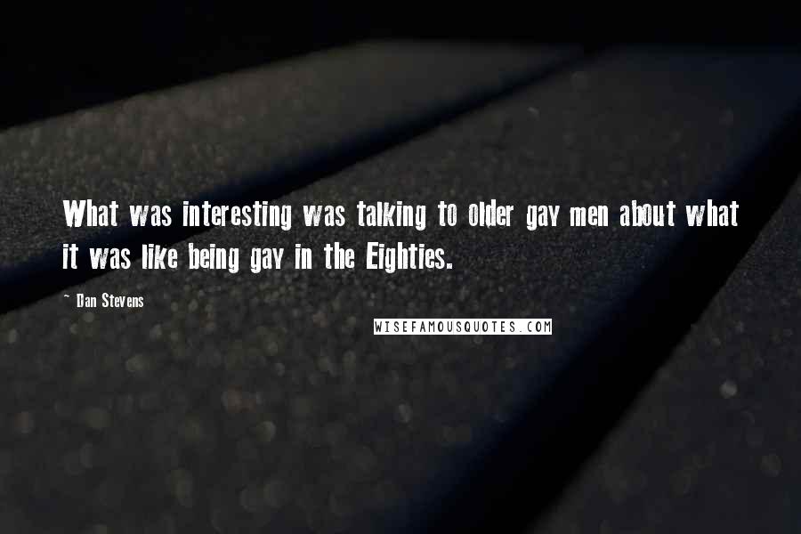 Dan Stevens Quotes: What was interesting was talking to older gay men about what it was like being gay in the Eighties.