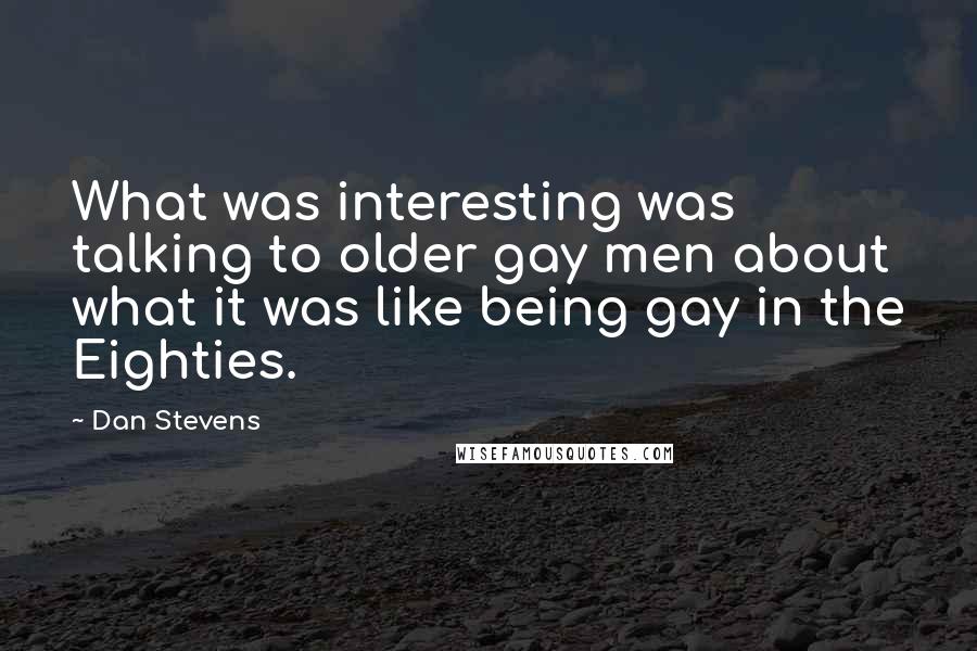 Dan Stevens Quotes: What was interesting was talking to older gay men about what it was like being gay in the Eighties.