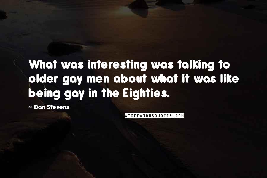 Dan Stevens Quotes: What was interesting was talking to older gay men about what it was like being gay in the Eighties.