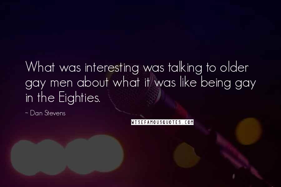 Dan Stevens Quotes: What was interesting was talking to older gay men about what it was like being gay in the Eighties.