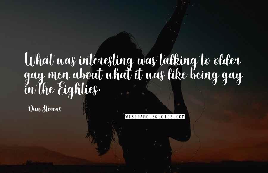 Dan Stevens Quotes: What was interesting was talking to older gay men about what it was like being gay in the Eighties.