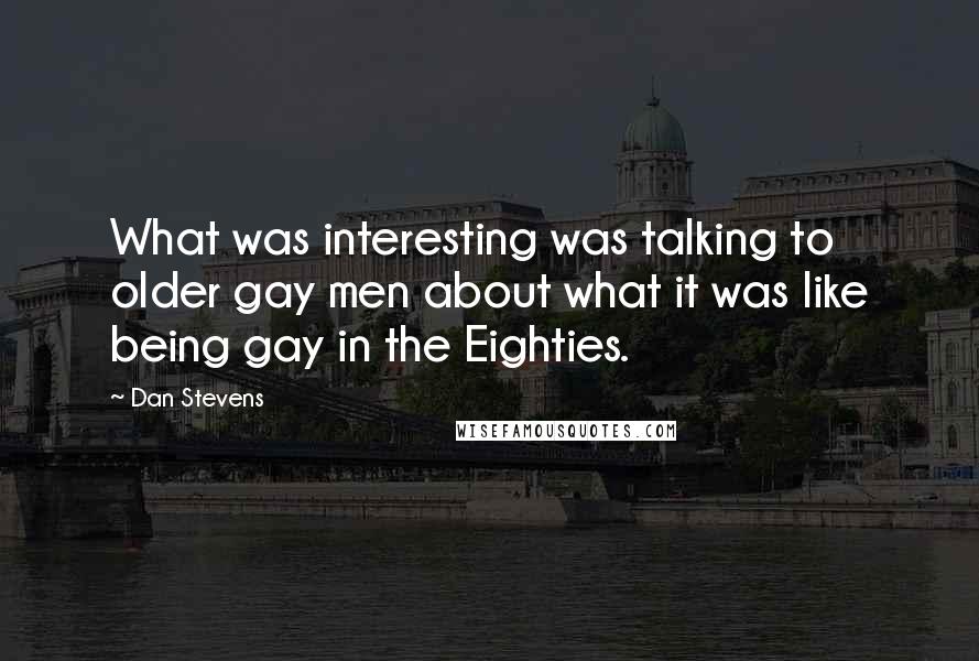 Dan Stevens Quotes: What was interesting was talking to older gay men about what it was like being gay in the Eighties.