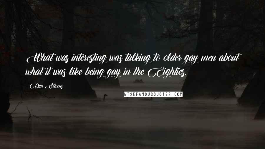 Dan Stevens Quotes: What was interesting was talking to older gay men about what it was like being gay in the Eighties.