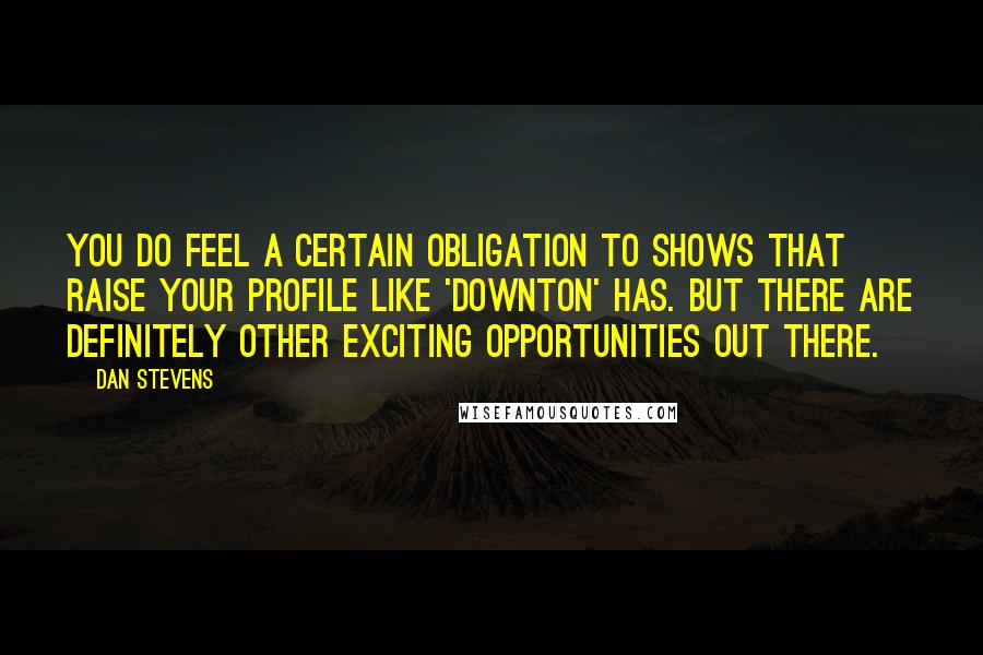 Dan Stevens Quotes: You do feel a certain obligation to shows that raise your profile like 'Downton' has. But there are definitely other exciting opportunities out there.