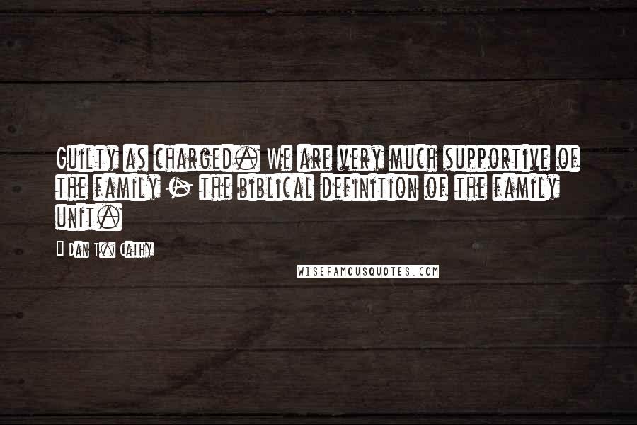 Dan T. Cathy Quotes: Guilty as charged. We are very much supportive of the family - the biblical definition of the family unit.