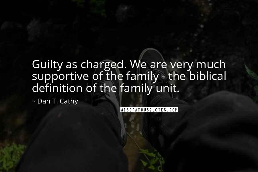 Dan T. Cathy Quotes: Guilty as charged. We are very much supportive of the family - the biblical definition of the family unit.