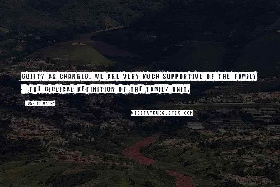 Dan T. Cathy Quotes: Guilty as charged. We are very much supportive of the family - the biblical definition of the family unit.