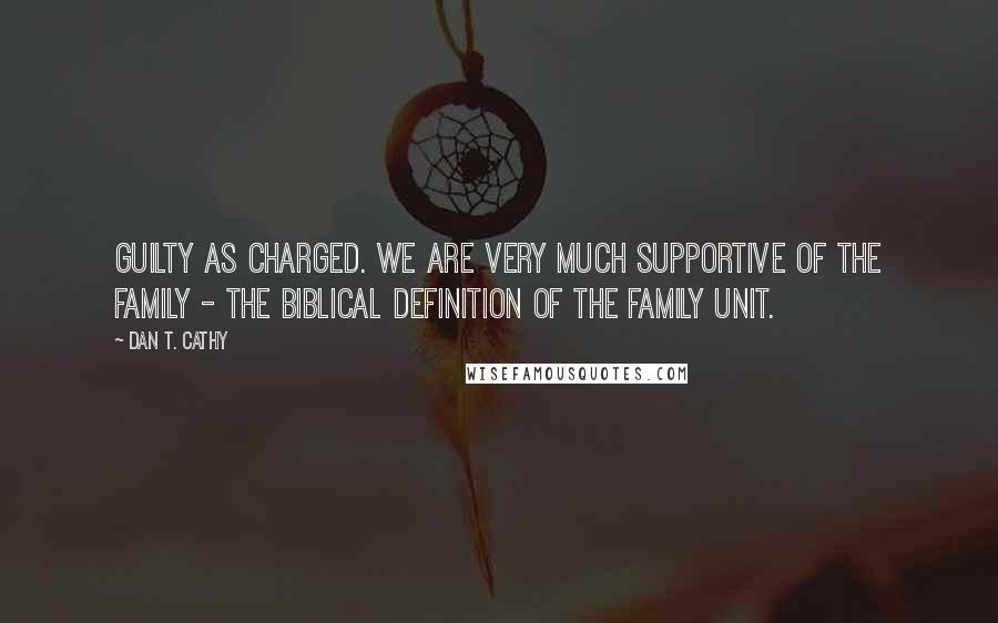 Dan T. Cathy Quotes: Guilty as charged. We are very much supportive of the family - the biblical definition of the family unit.