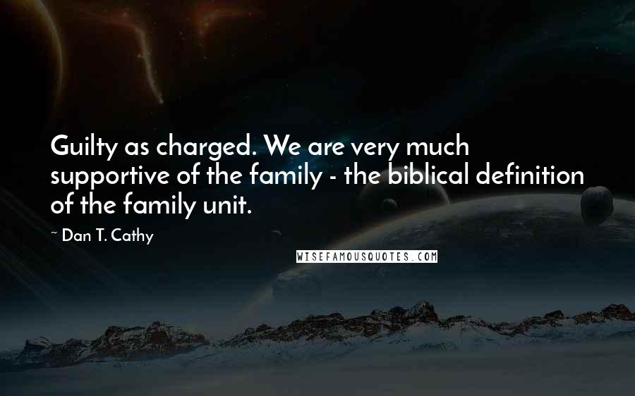 Dan T. Cathy Quotes: Guilty as charged. We are very much supportive of the family - the biblical definition of the family unit.