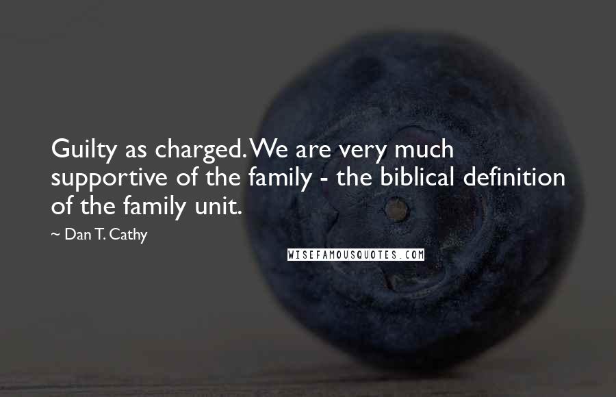 Dan T. Cathy Quotes: Guilty as charged. We are very much supportive of the family - the biblical definition of the family unit.