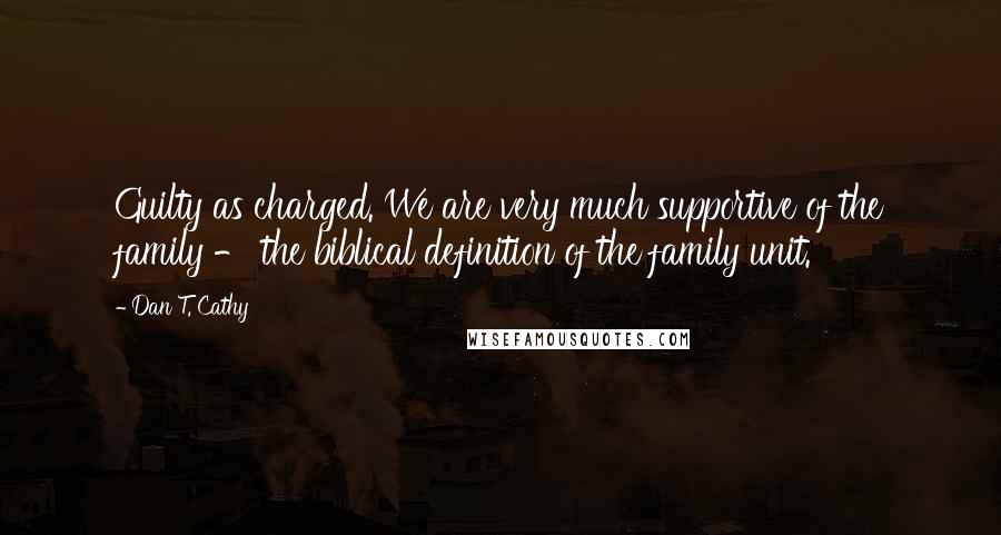 Dan T. Cathy Quotes: Guilty as charged. We are very much supportive of the family - the biblical definition of the family unit.