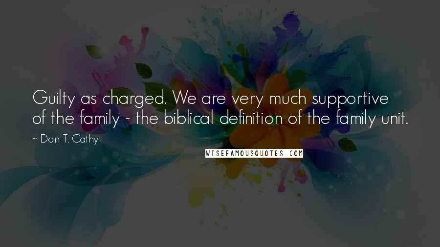 Dan T. Cathy Quotes: Guilty as charged. We are very much supportive of the family - the biblical definition of the family unit.