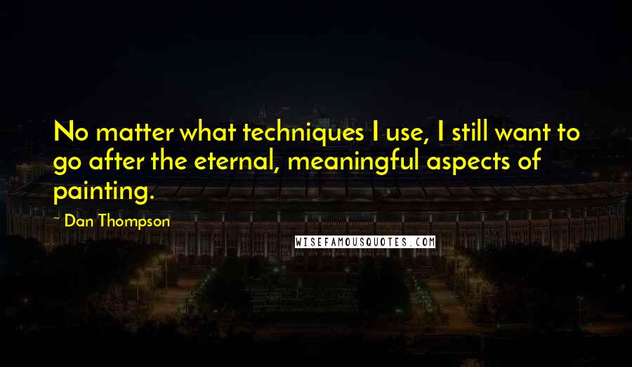 Dan Thompson Quotes: No matter what techniques I use, I still want to go after the eternal, meaningful aspects of painting.