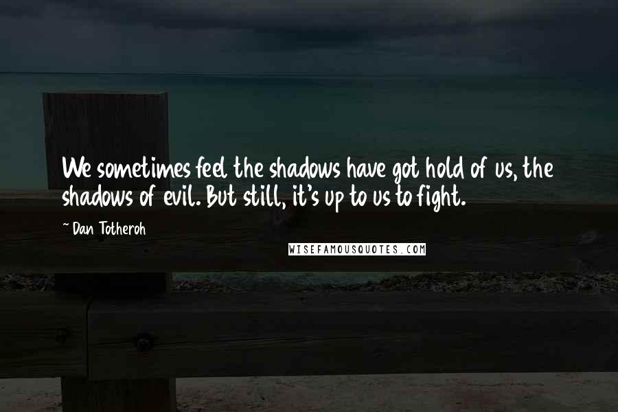 Dan Totheroh Quotes: We sometimes feel the shadows have got hold of us, the shadows of evil. But still, it's up to us to fight.