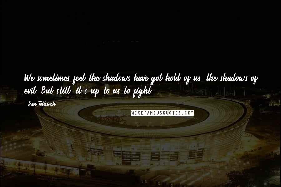 Dan Totheroh Quotes: We sometimes feel the shadows have got hold of us, the shadows of evil. But still, it's up to us to fight.