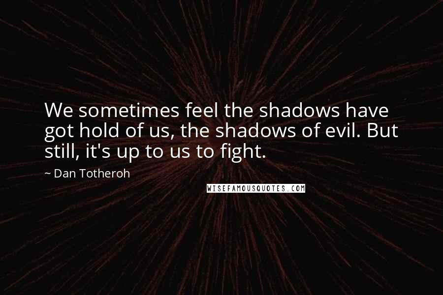 Dan Totheroh Quotes: We sometimes feel the shadows have got hold of us, the shadows of evil. But still, it's up to us to fight.