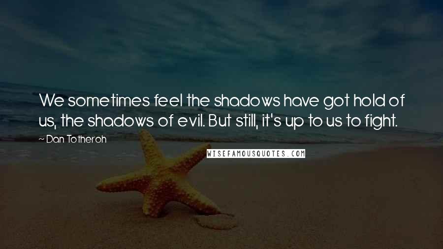 Dan Totheroh Quotes: We sometimes feel the shadows have got hold of us, the shadows of evil. But still, it's up to us to fight.