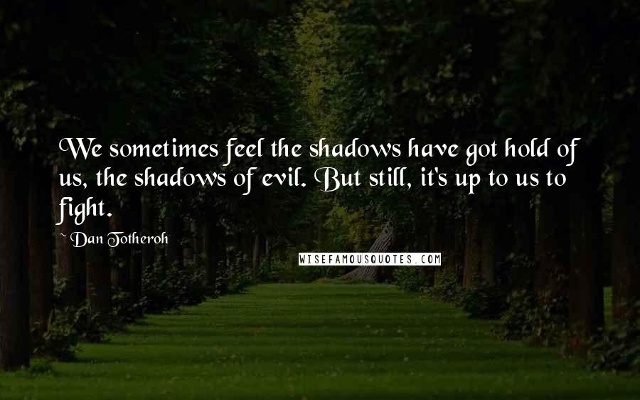 Dan Totheroh Quotes: We sometimes feel the shadows have got hold of us, the shadows of evil. But still, it's up to us to fight.