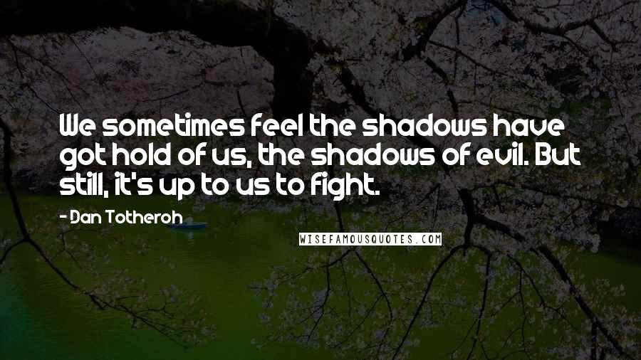 Dan Totheroh Quotes: We sometimes feel the shadows have got hold of us, the shadows of evil. But still, it's up to us to fight.