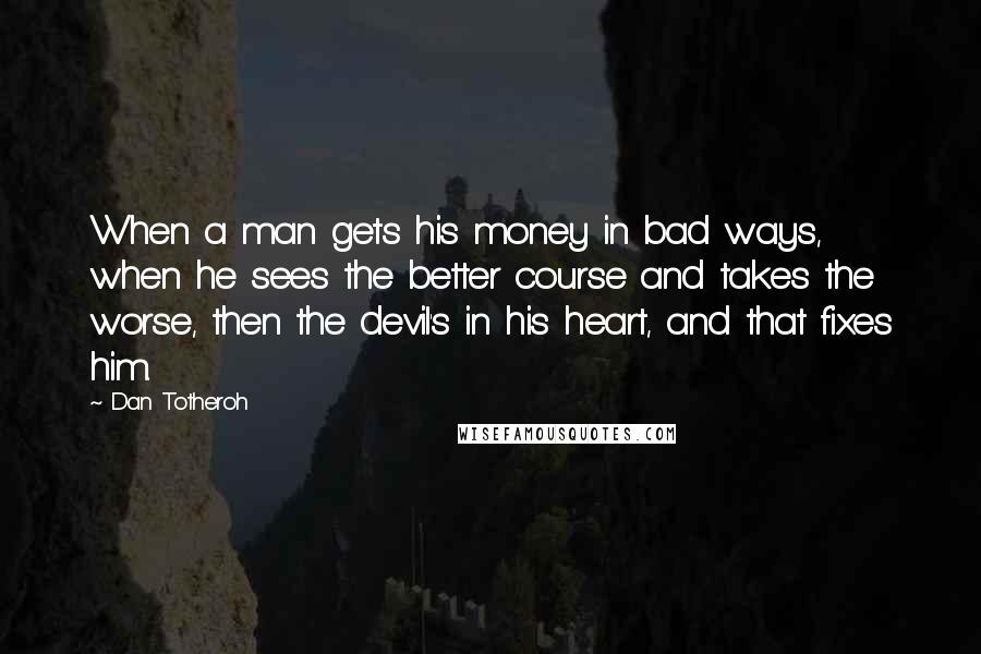 Dan Totheroh Quotes: When a man gets his money in bad ways, when he sees the better course and takes the worse, then the devil's in his heart, and that fixes him.