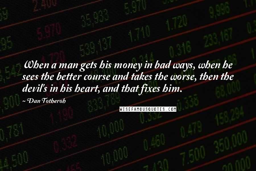 Dan Totheroh Quotes: When a man gets his money in bad ways, when he sees the better course and takes the worse, then the devil's in his heart, and that fixes him.