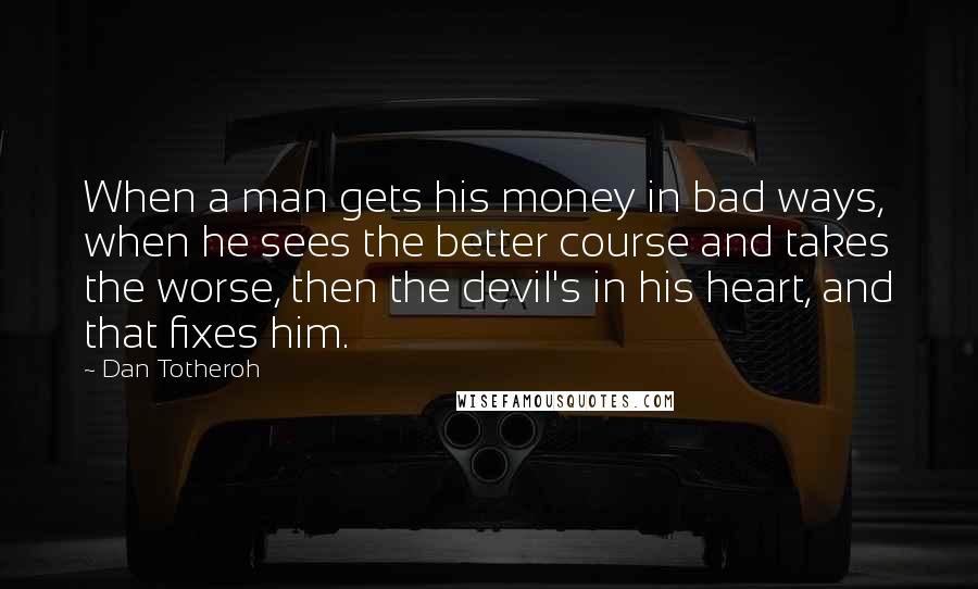 Dan Totheroh Quotes: When a man gets his money in bad ways, when he sees the better course and takes the worse, then the devil's in his heart, and that fixes him.