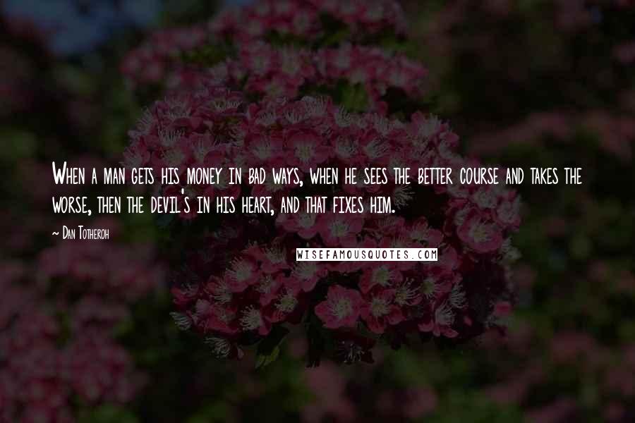 Dan Totheroh Quotes: When a man gets his money in bad ways, when he sees the better course and takes the worse, then the devil's in his heart, and that fixes him.