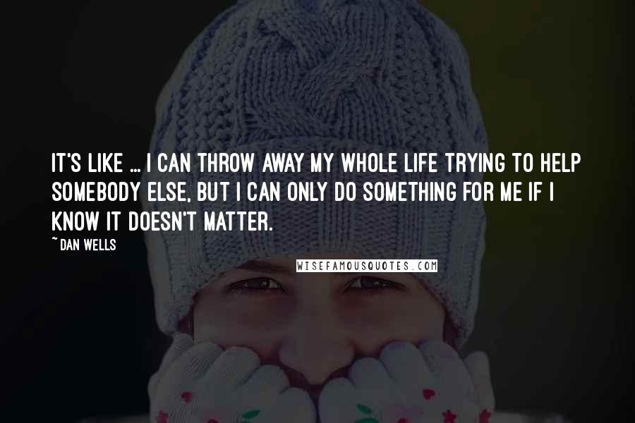 Dan Wells Quotes: It's like ... I can throw away my whole life trying to help somebody else, but i can only do something for me if I know it doesn't matter.
