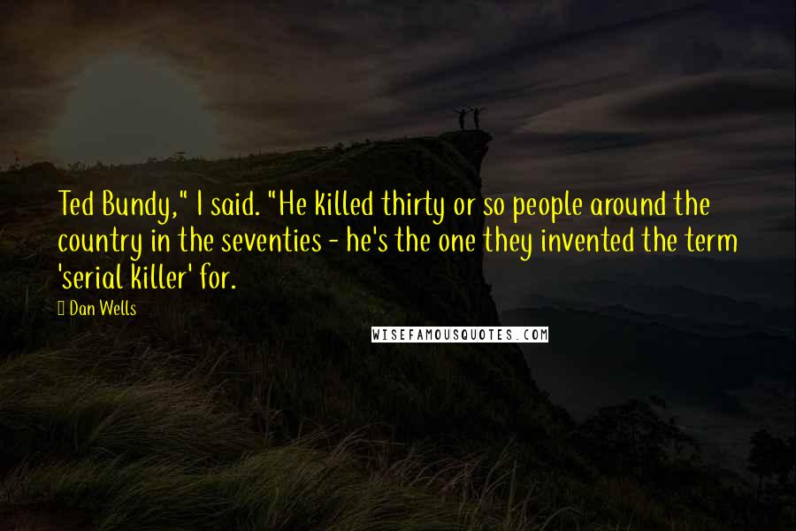 Dan Wells Quotes: Ted Bundy," I said. "He killed thirty or so people around the country in the seventies - he's the one they invented the term 'serial killer' for.