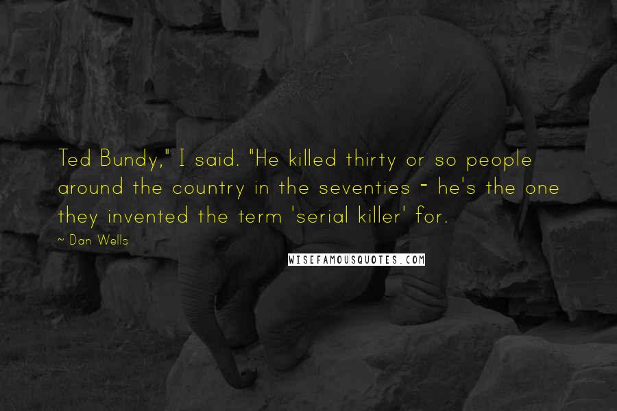 Dan Wells Quotes: Ted Bundy," I said. "He killed thirty or so people around the country in the seventies - he's the one they invented the term 'serial killer' for.