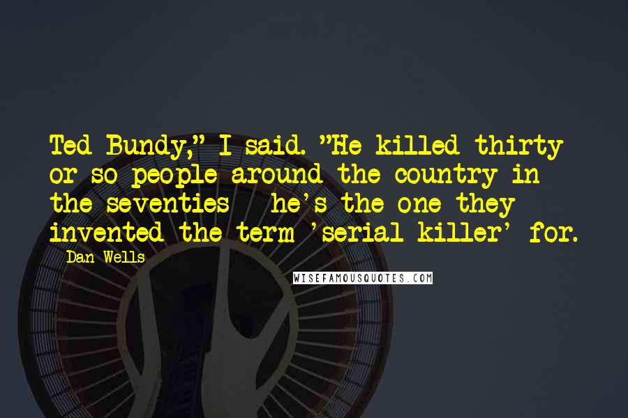 Dan Wells Quotes: Ted Bundy," I said. "He killed thirty or so people around the country in the seventies - he's the one they invented the term 'serial killer' for.