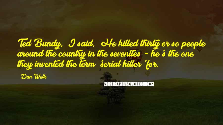 Dan Wells Quotes: Ted Bundy," I said. "He killed thirty or so people around the country in the seventies - he's the one they invented the term 'serial killer' for.